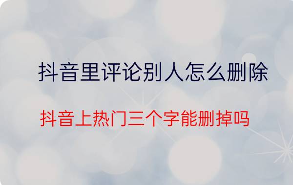 抖音里评论别人怎么删除 抖音上热门三个字能删掉吗？